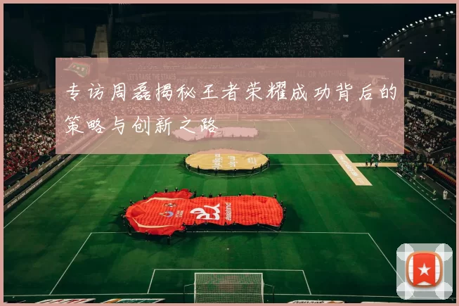 专访周磊揭秘王者荣耀成功背后的策略与创新之路