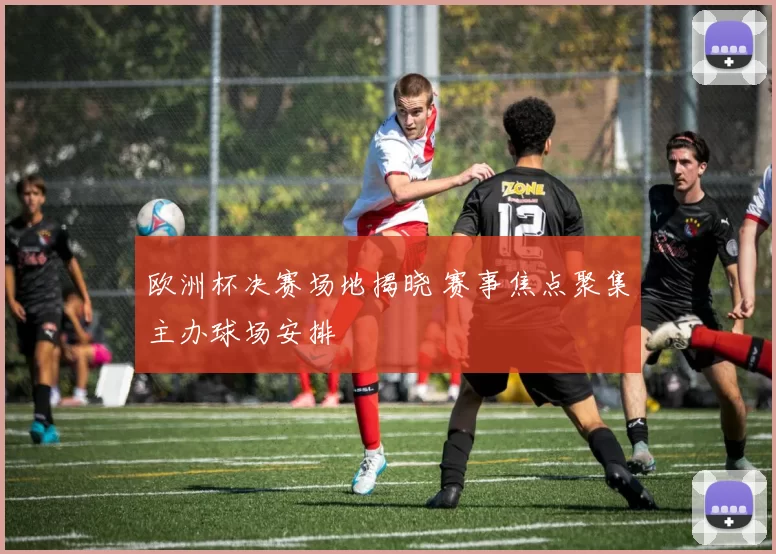 欧洲杯决赛场地揭晓 赛事焦点聚集主办球场安排