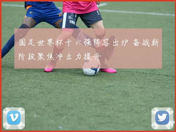 国足世界杯十六强阵容出炉 备战新阶段聚焦冲击力提升