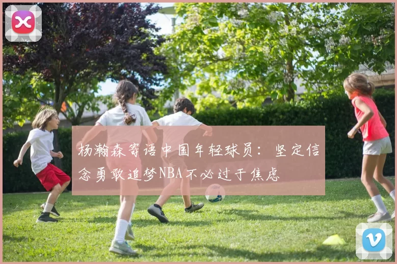 杨瀚森寄语中国年轻球员:坚定信念勇敢追梦NBA不必过于焦虑