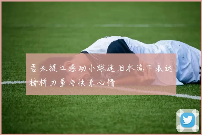 吾米提江感动小球迷泪水流下表达榜样力量与快乐心情
