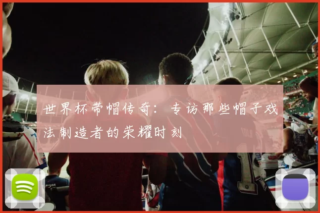 世界杯带帽传奇:专访那些帽子戏法制造者的荣耀时刻