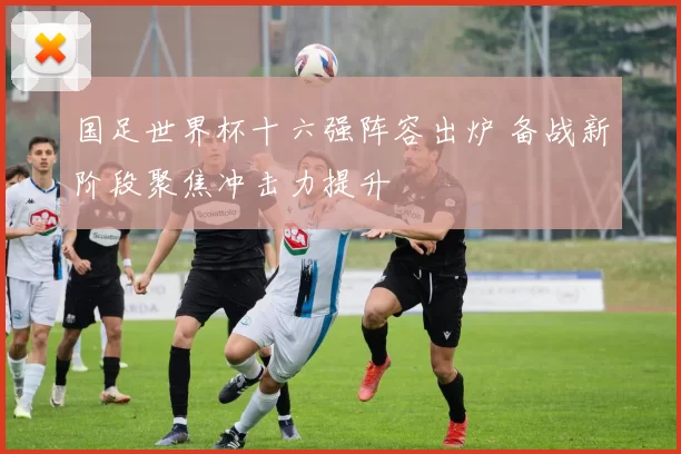 国足世界杯十六强阵容出炉 备战新阶段聚焦冲击力提升