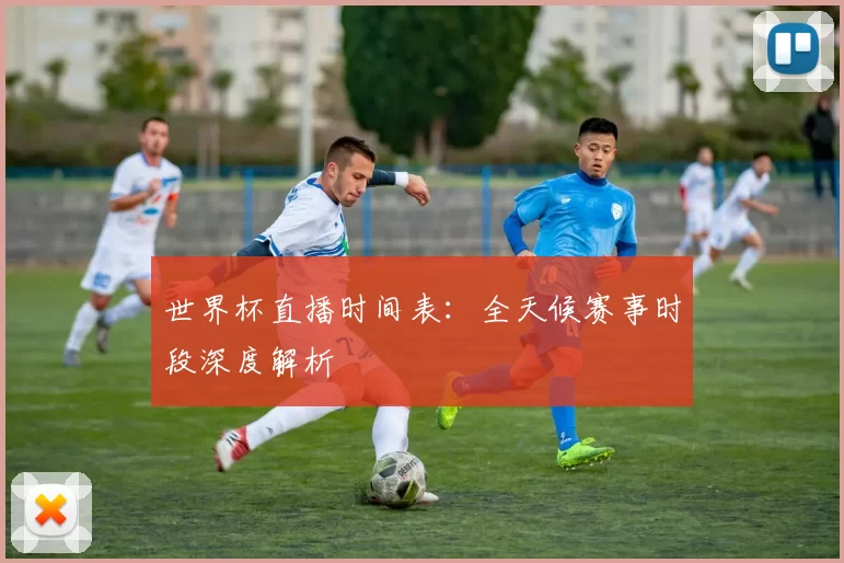 世界杯直播时间表：全天候赛事时段深度解析