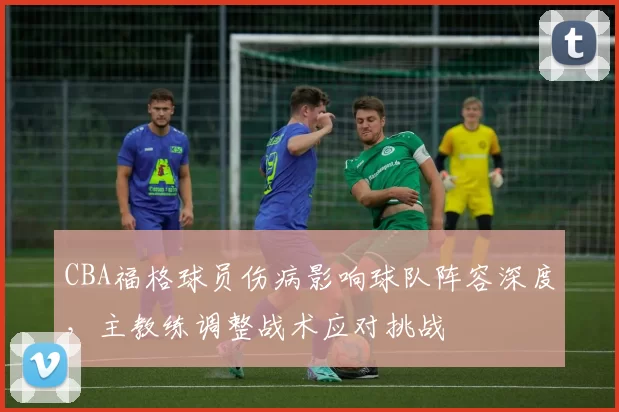 CBA福格球员伤病影响球队阵容深度，主教练调整战术应对挑战