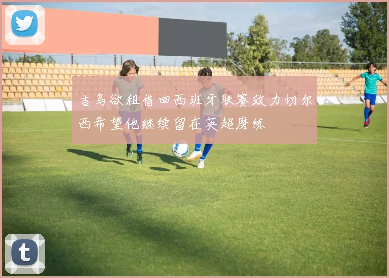 吉乌欲租借回西班牙联赛效力切尔西希望他继续留在英超磨练