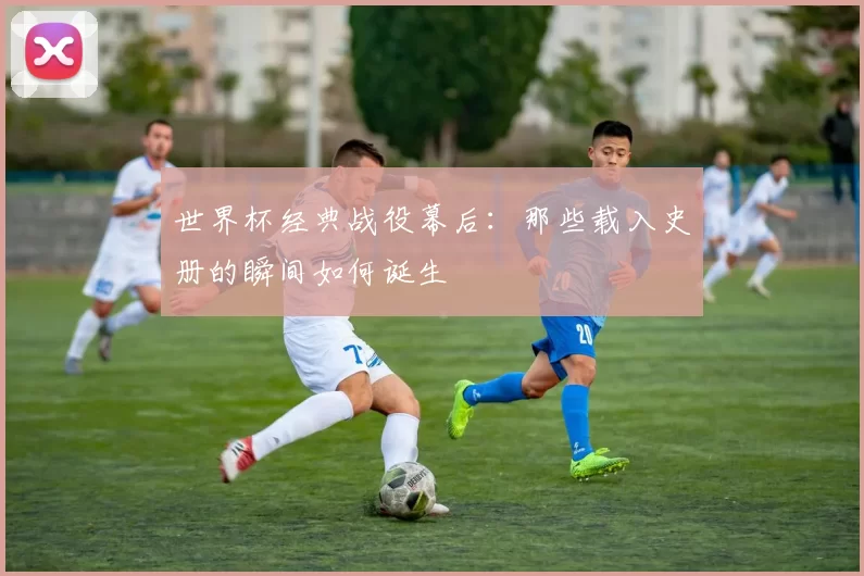 世界杯经典战役幕后：那些载入史册的瞬间如何诞生