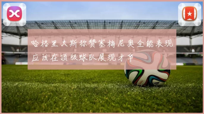 哈格里夫斯称赞塞梅尼奥全能表现应该在顶级球队展现才华