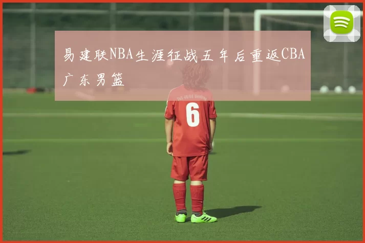 易建联NBA生涯征战五年后重返CBA广东男篮