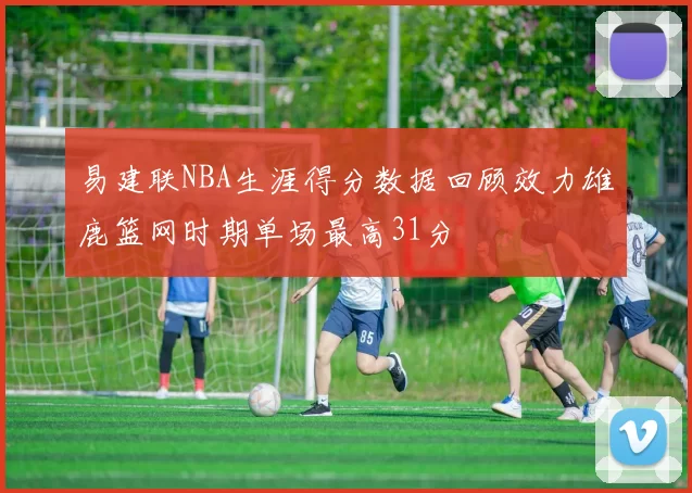 易建联NBA生涯得分数据回顾效力雄鹿篮网时期单场最高31分