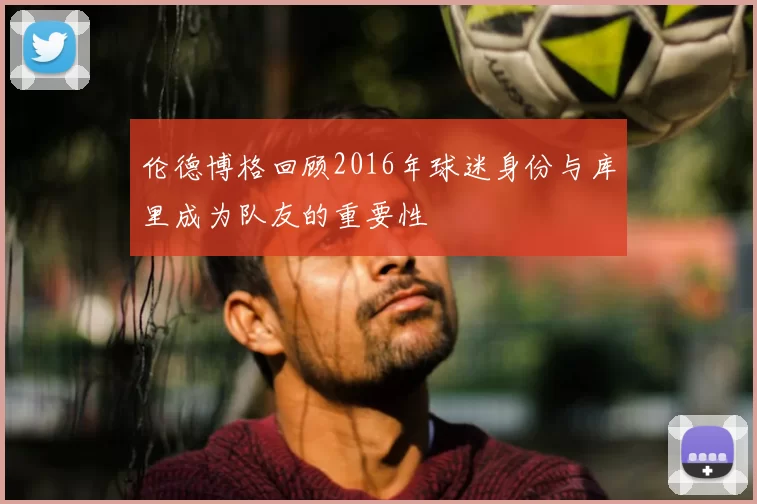 伦德博格回顾2016年球迷身份与库里成为队友的重要性