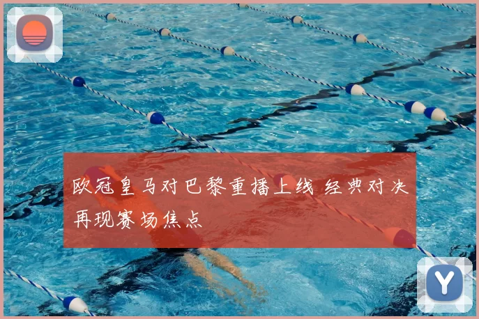 欧冠皇马对巴黎重播上线 经典对决再现赛场焦点