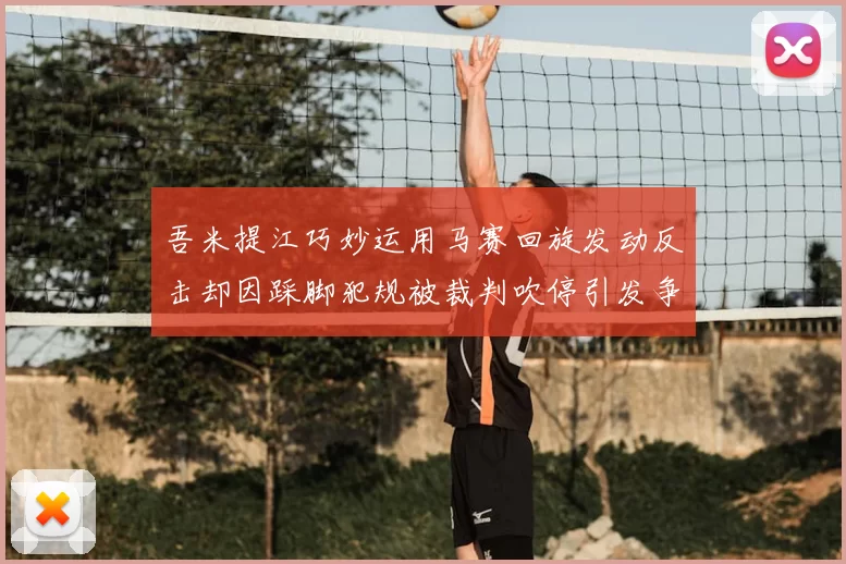 吾米提江巧妙运用马赛回旋发动反击却因踩脚犯规被裁判吹停引发争议