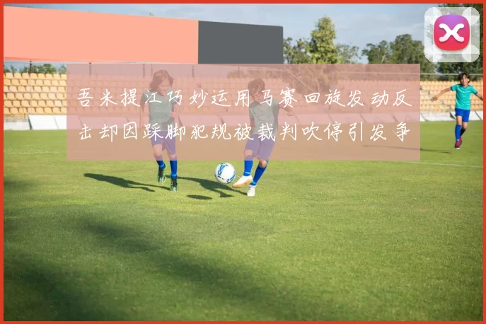 吾米提江巧妙运用马赛回旋发动反击却因踩脚犯规被裁判吹停引发争议