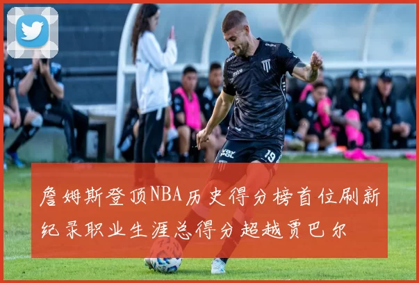 詹姆斯登顶NBA历史得分榜首位刷新纪录职业生涯总得分超越贾巴尔