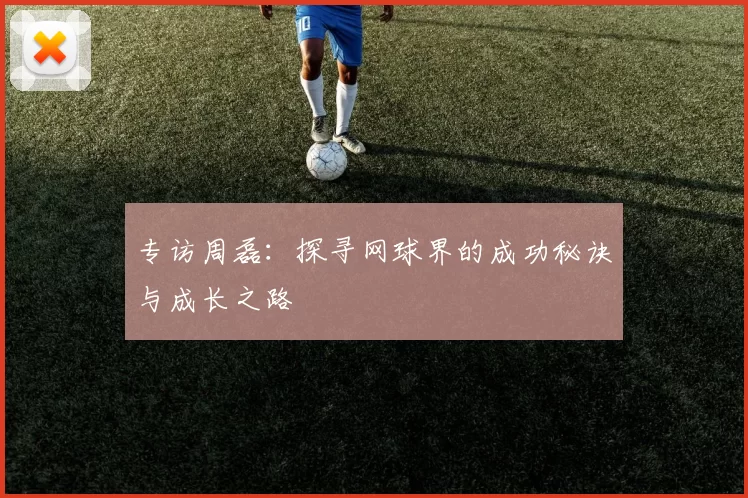 专访周磊:探寻网球界的成功秘诀与成长之路