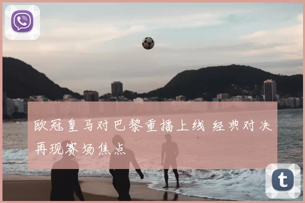 欧冠皇马对巴黎重播上线 经典对决再现赛场焦点