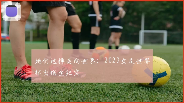 她们这样走向世界：2023女足世界杯出线全纪实