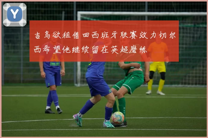 吉乌欲租借回西班牙联赛效力切尔西希望他继续留在英超磨练