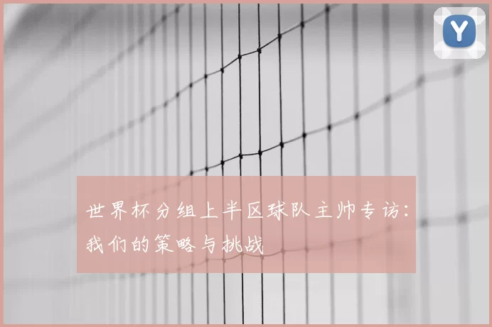 世界杯分组上半区球队主帅专访：我们的策略与挑战