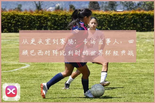 从更衣室到赛场：专访当事人，回顾巴西对阵比利时的世界杯经典战役
