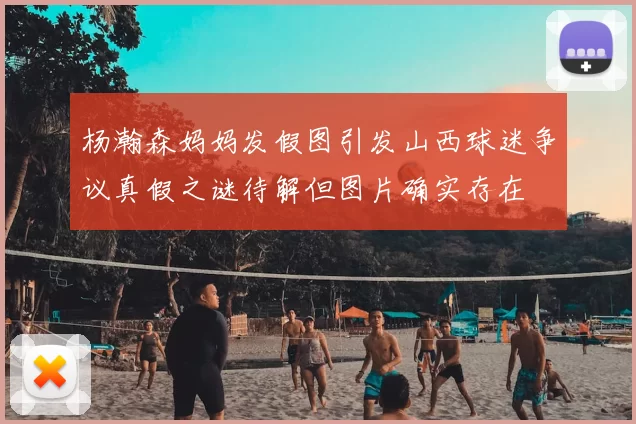 杨瀚森妈妈发假图引发山西球迷争议真假之谜待解但图片确实存在