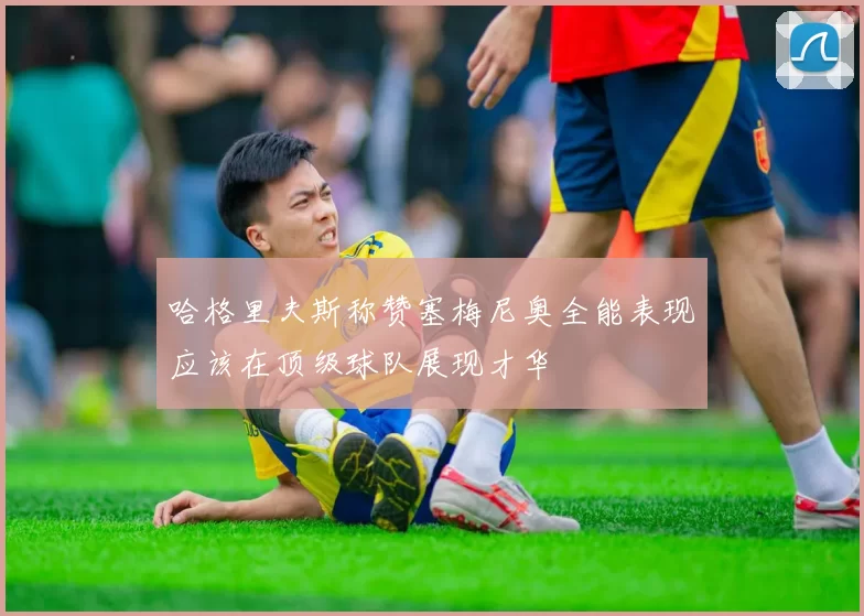 哈格里夫斯称赞塞梅尼奥全能表现应该在顶级球队展现才华