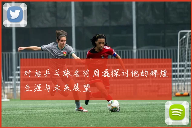 对话乒乓球名将周磊探讨他的辉煌生涯与未来展望