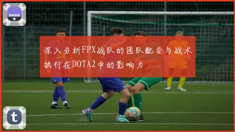 深入分析FPX战队的团队配合与战术执行在DOTA2中的影响力