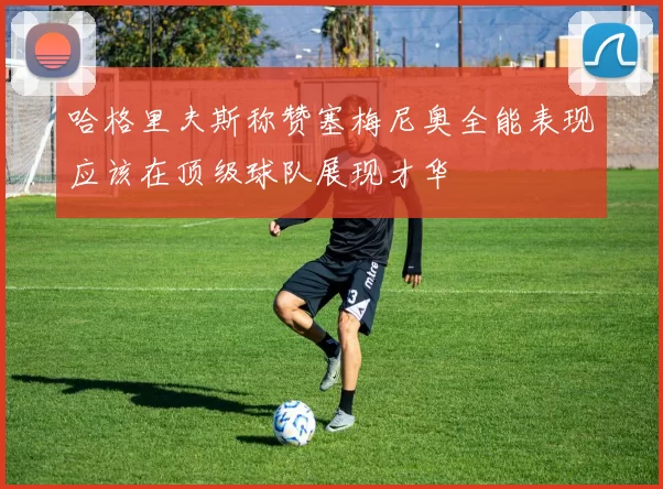 哈格里夫斯称赞塞梅尼奥全能表现应该在顶级球队展现才华