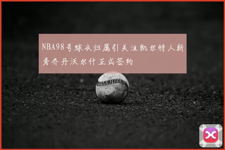 NBA98号球衣归属引关注凯尔特人新秀乔丹沃尔什正式签约
