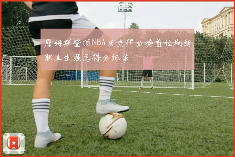 詹姆斯登顶NBA历史得分榜首位刷新职业生涯总得分纪录