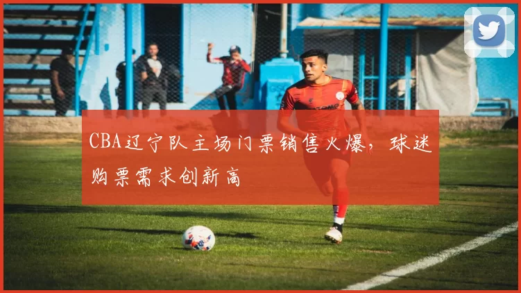 CBA辽宁队主场门票销售火爆，球迷购票需求创新高
