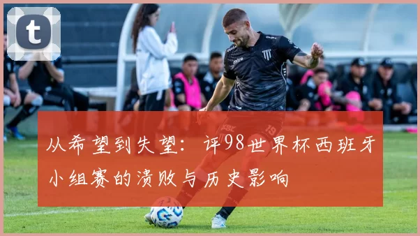 从希望到失望：评98世界杯西班牙小组赛的溃败与历史影响