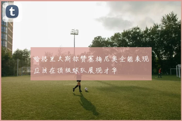 哈格里夫斯称赞塞梅尼奥全能表现应该在顶级球队展现才华