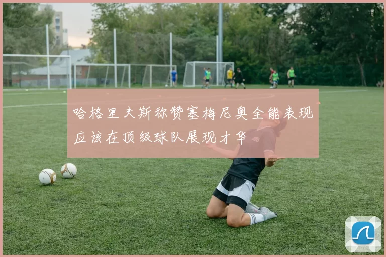 哈格里夫斯称赞塞梅尼奥全能表现应该在顶级球队展现才华