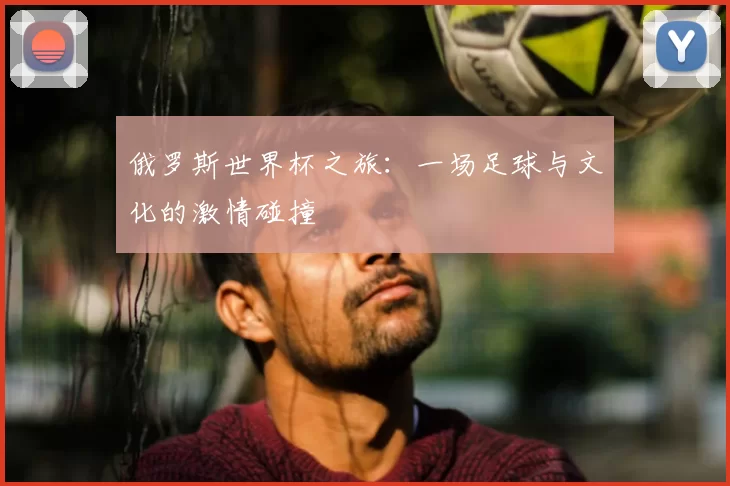 俄罗斯世界杯之旅：一场足球与文化的激情碰撞