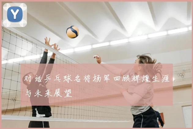 对话乒乓球名将杨军回顾辉煌生涯与未来展望