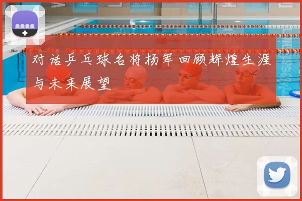 对话乒乓球名将杨军回顾辉煌生涯与未来展望