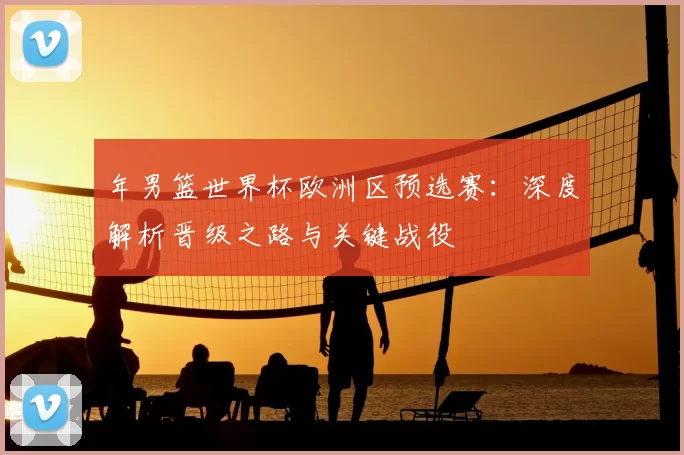 年男篮世界杯欧洲区预选赛：深度解析晋级之路与关键战役