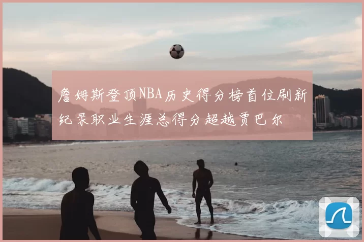 詹姆斯登顶NBA历史得分榜首位刷新纪录职业生涯总得分超越贾巴尔