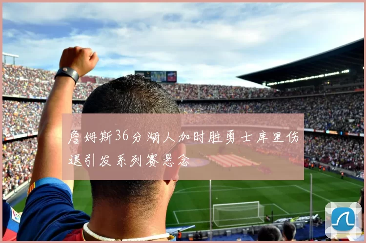 詹姆斯36分湖人加时胜勇士库里伤退引发系列赛悬念