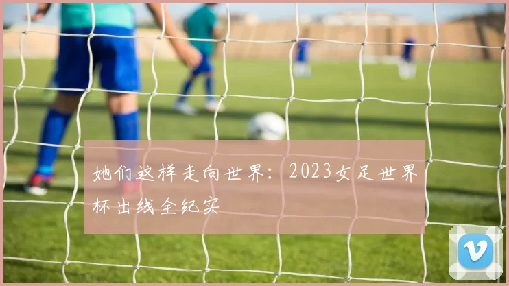 她们这样走向世界：2023女足世界杯出线全纪实