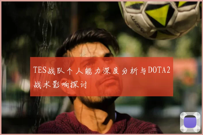 TES战队个人能力深度分析与DOTA2战术影响探讨