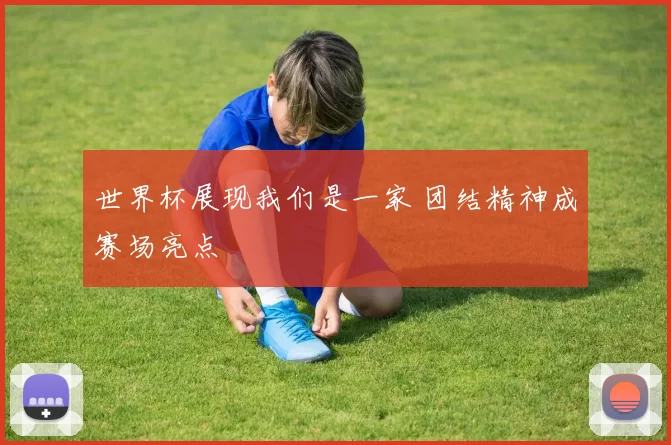 世界杯展现我们是一家 团结精神成赛场亮点