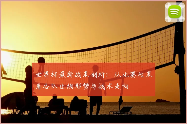 世界杯最新战果剖析：从比赛结果看各队出线形势与战术走向