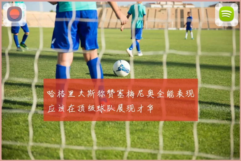 哈格里夫斯称赞塞梅尼奥全能表现应该在顶级球队展现才华