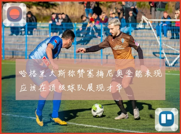 哈格里夫斯称赞塞梅尼奥全能表现应该在顶级球队展现才华