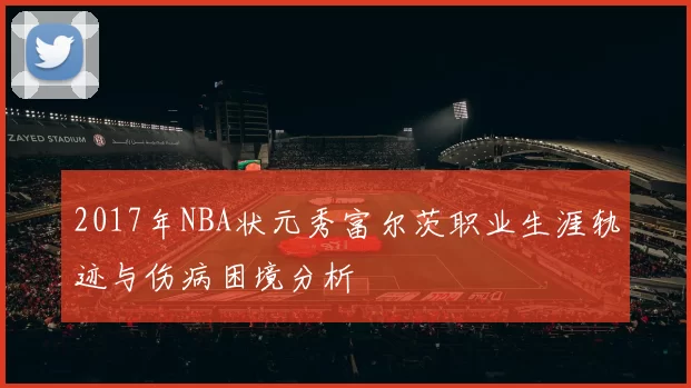2017年NBA状元秀富尔茨职业生涯轨迹与伤病困境分析