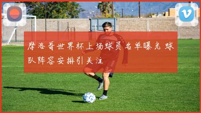 摩洛哥世界杯上场球员名单曝光 球队阵容安排引关注